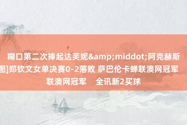 糊口第二次捧起达芙妮&middot;阿克赫斯特顾虑杯！[图]郑钦文女单决赛0-2落败 萨巴伦卡蝉联澳网冠军    全讯新2买球