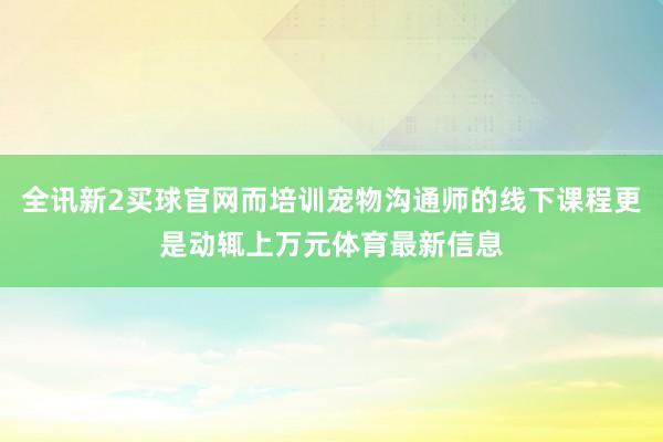 全讯新2买球官网而培训宠物沟通师的线下课程更是动辄上万元体育最新信息