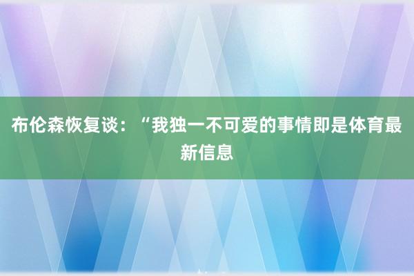 布伦森恢复谈:“我独一不可爱的事情即是体育最新信息