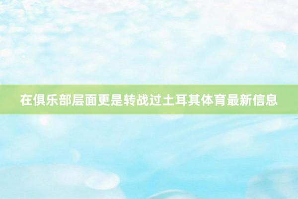 在俱乐部层面更是转战过土耳其体育最新信息
