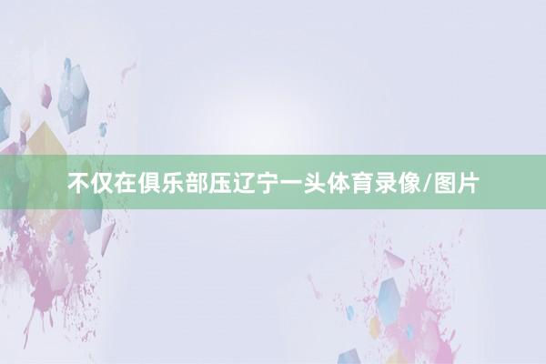 不仅在俱乐部压辽宁一头体育录像/图片