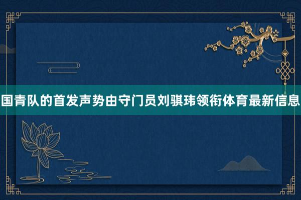 国青队的首发声势由守门员刘骐玮领衔体育最新信息