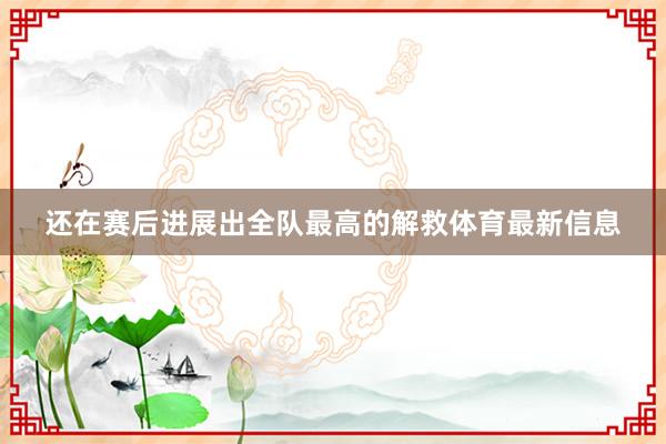 还在赛后进展出全队最高的解救体育最新信息