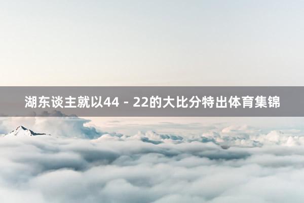 湖东谈主就以44 - 22的大比分特出体育集锦
