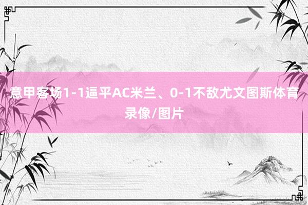 意甲客场1-1逼平AC米兰、0-1不敌尤文图斯体育录像/图片