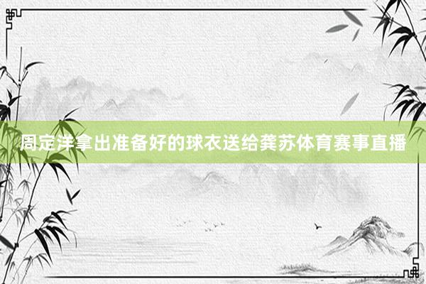 周定洋拿出准备好的球衣送给龚苏体育赛事直播