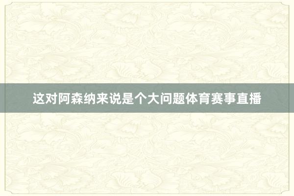 这对阿森纳来说是个大问题体育赛事直播