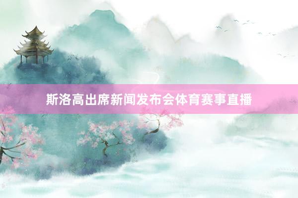斯洛高出席新闻发布会体育赛事直播