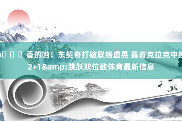😍香的哟！东契奇打破联络虚晃 靠着克拉克中投2+1&跳跃双位数体育最新信息