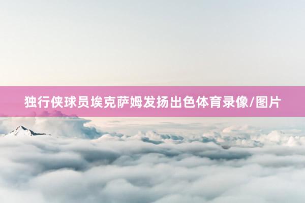 独行侠球员埃克萨姆发扬出色体育录像/图片