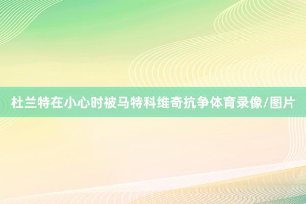 杜兰特在小心时被马特科维奇抗争体育录像/图片