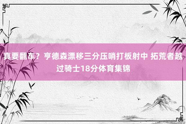 真要翻车？亨德森漂移三分压哨打板射中 拓荒者越过骑士18分体育集锦