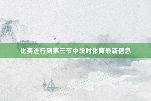 比赛进行到第三节中段时体育最新信息