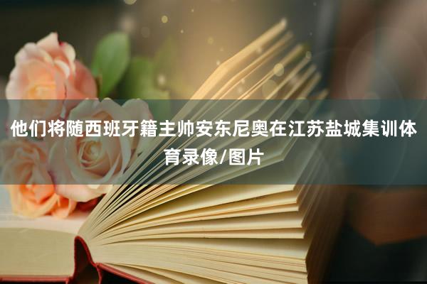 他们将随西班牙籍主帅安东尼奥在江苏盐城集训体育录像/图片