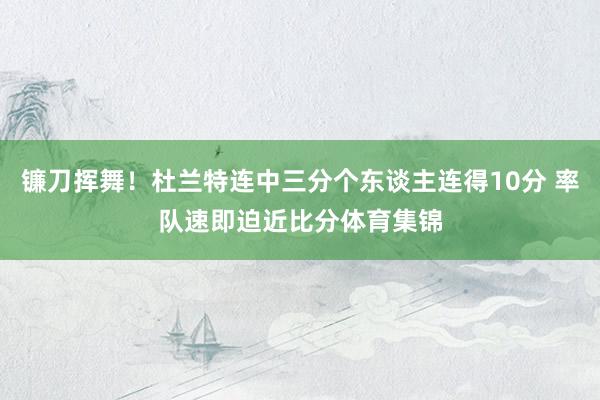 镰刀挥舞！杜兰特连中三分个东谈主连得10分 率队速即迫近比分体育集锦