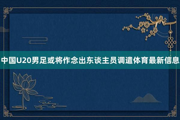 中国U20男足或将作念出东谈主员调遣体育最新信息