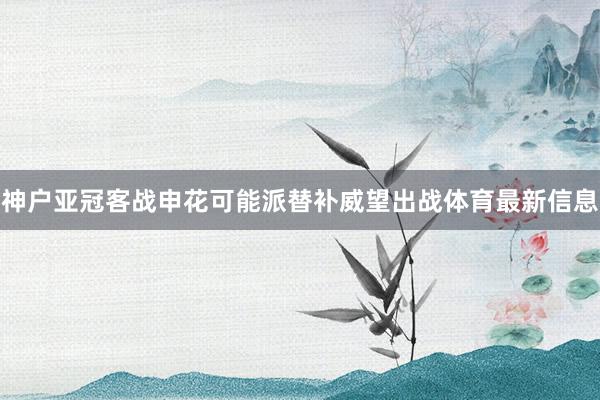 神户亚冠客战申花可能派替补威望出战体育最新信息