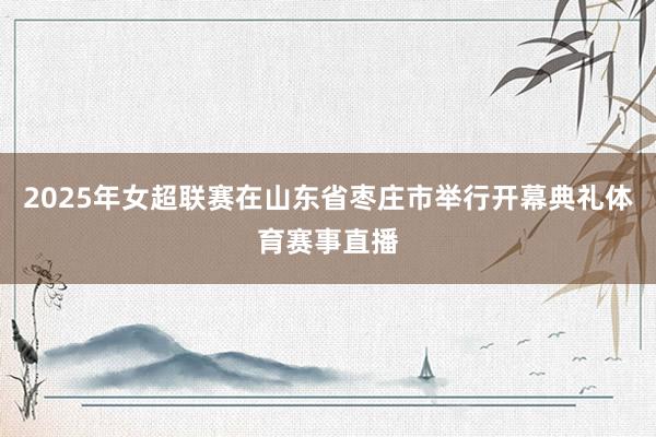 2025年女超联赛在山东省枣庄市举行开幕典礼体育赛事直播