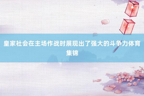 皇家社会在主场作战时展现出了强大的斗争力体育集锦